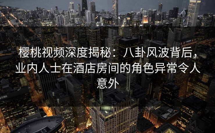 樱桃视频深度揭秘：八卦风波背后，业内人士在酒店房间的角色异常令人意外