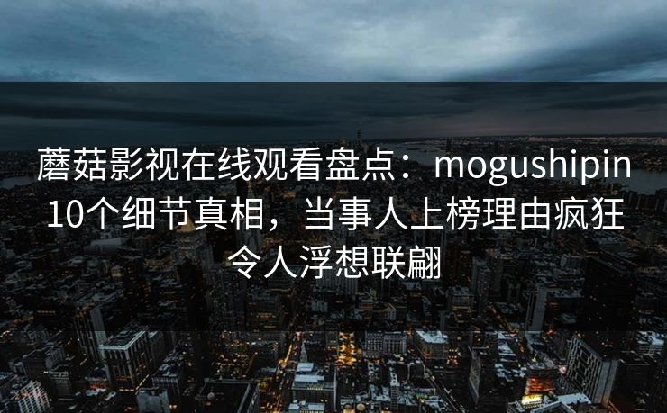 蘑菇影视在线观看盘点：mogushipin10个细节真相，当事人上榜理由疯狂令人浮想联翩