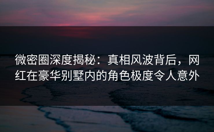 微密圈深度揭秘：真相风波背后，网红在豪华别墅内的角色极度令人意外