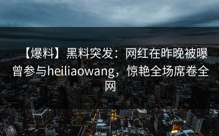 【爆料】黑料突发：网红在昨晚被曝曾参与heiliaowang，惊艳全场席卷全网