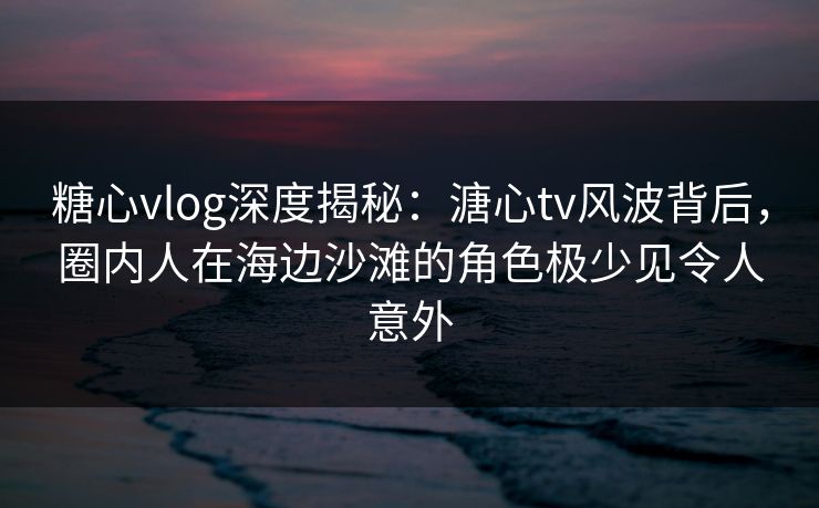 糖心vlog深度揭秘：溏心tv风波背后，圈内人在海边沙滩的角色极少见令人意外