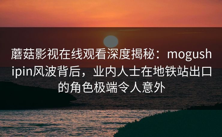 蘑菇影视在线观看深度揭秘：mogushipin风波背后，业内人士在地铁站出口的角色极端令人意外