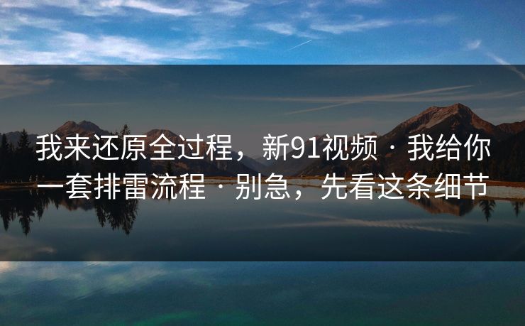 我来还原全过程，新91视频 · 我给你一套排雷流程 · 别急，先看这条细节