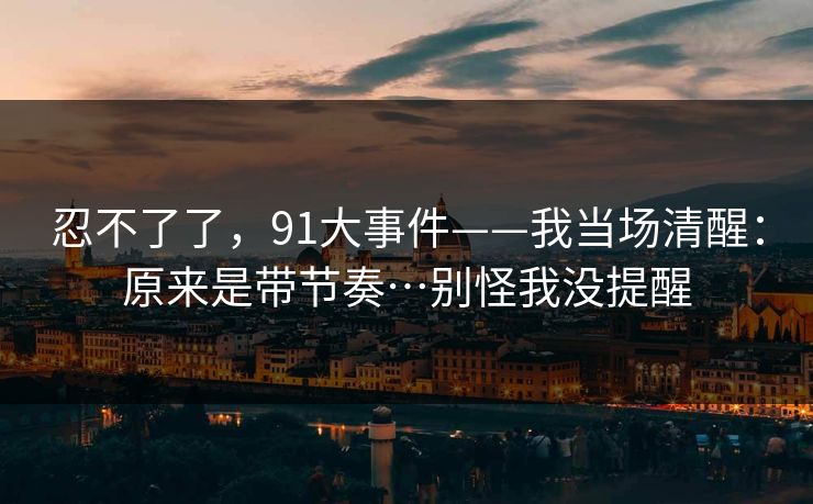 忍不了了，91大事件——我当场清醒：原来是带节奏…别怪我没提醒