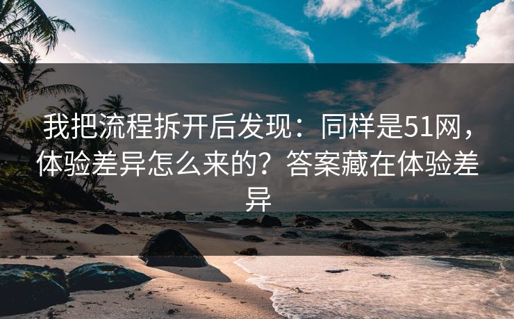 我把流程拆开后发现：同样是51网，体验差异怎么来的？答案藏在体验差异