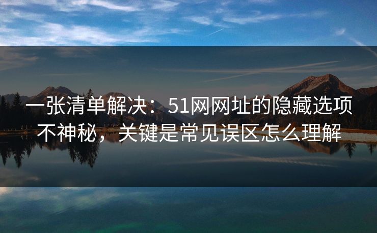 一张清单解决：51网网址的隐藏选项不神秘，关键是常见误区怎么理解