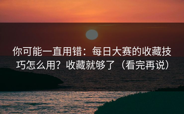 你可能一直用错：每日大赛的收藏技巧怎么用？收藏就够了（看完再说）