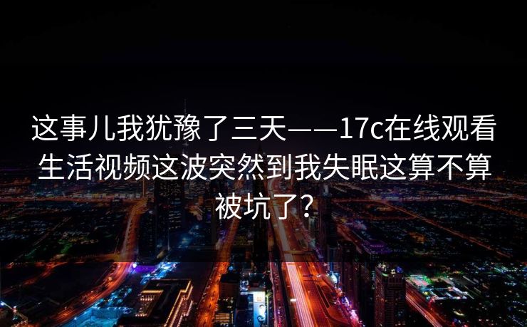 这事儿我犹豫了三天——17c在线观看生活视频这波突然到我失眠这算不算被坑了？