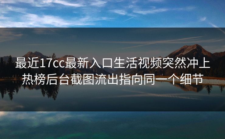 最近17cc最新入口生活视频突然冲上热榜后台截图流出指向同一个细节