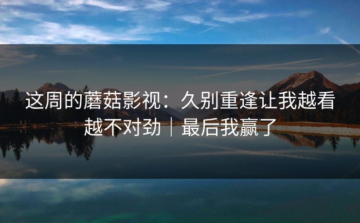 这周的蘑菇影视：久别重逢让我越看越不对劲｜最后我赢了