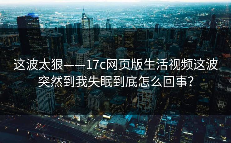 这波太狠——17c网页版生活视频这波突然到我失眠到底怎么回事？