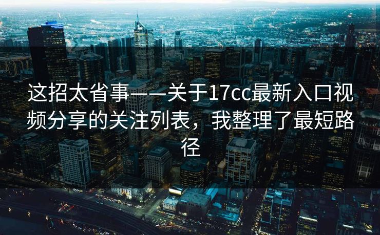这招太省事——关于17cc最新入口视频分享的关注列表，我整理了最短路径