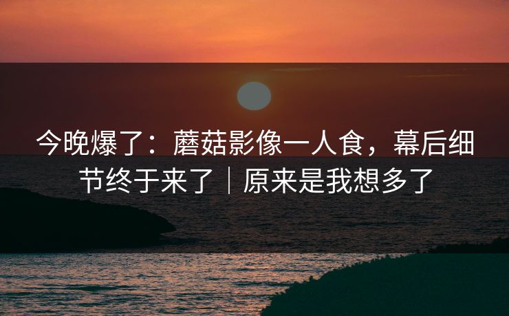 今晚爆了：蘑菇影像一人食，幕后细节终于来了｜原来是我想多了
