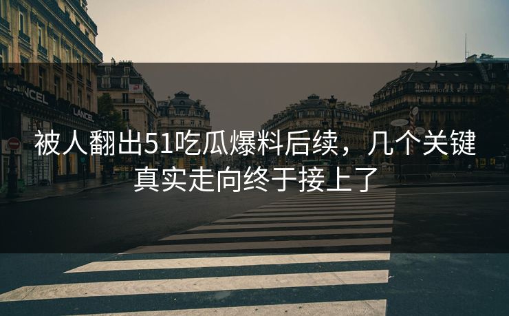 被人翻出51吃瓜爆料后续，几个关键真实走向终于接上了