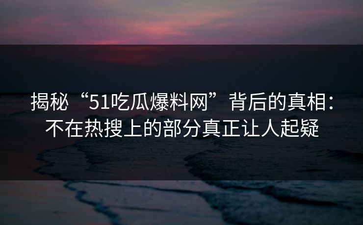 揭秘“51吃瓜爆料网”背后的真相：不在热搜上的部分真正让人起疑