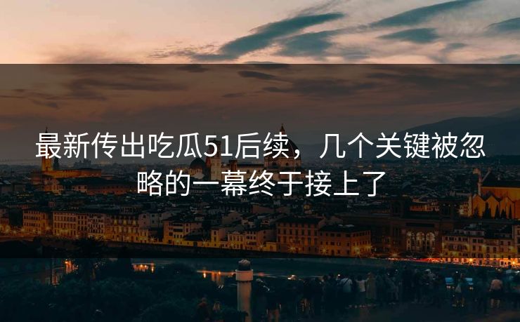 最新传出吃瓜51后续，几个关键被忽略的一幕终于接上了