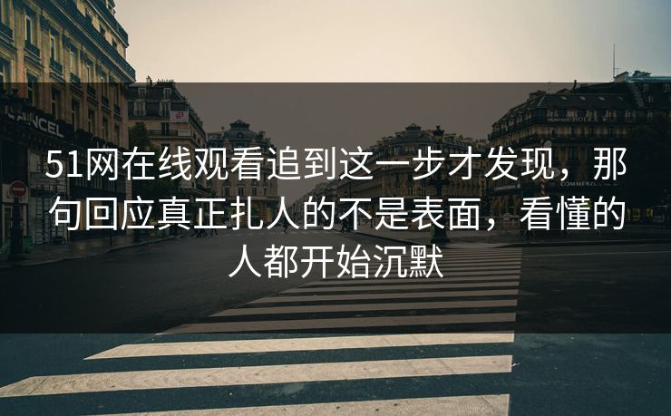 51网在线观看追到这一步才发现，那句回应真正扎人的不是表面，看懂的人都开始沉默